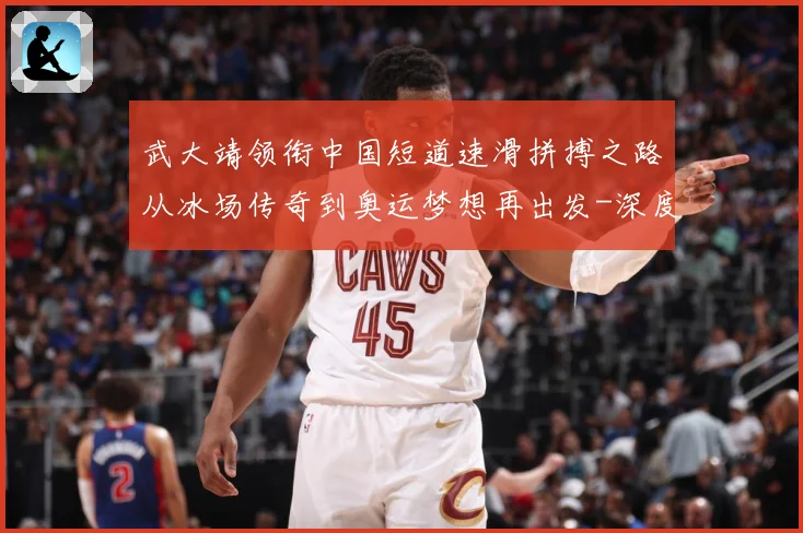 武大靖领衔中国短道速滑拼搏之路从冰场传奇到奥运梦想再出发-深度解析