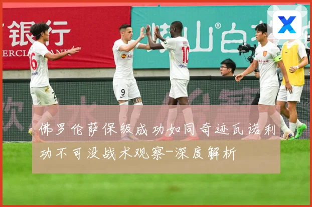 佛罗伦萨保级成功如同奇迹瓦诺利功不可没战术观察-深度解析