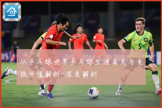 从乒乓球世界乒乓球生涯高光与竞技价值解析-深度解析